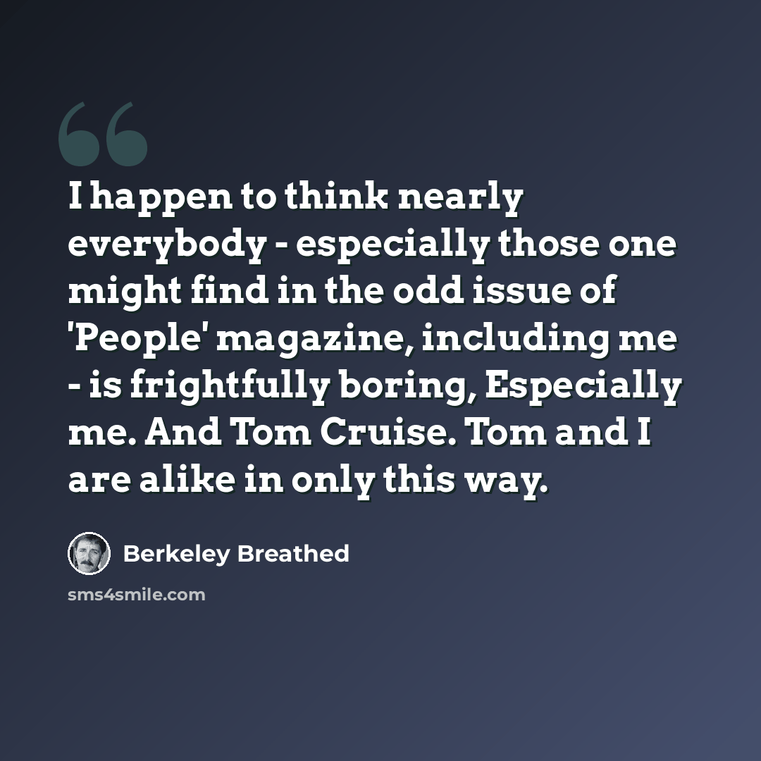“I happen to think nearly everybody - especially those one might find in the odd issue of 'People' magazine, including me - is frightfully boring, Especially me. And Tom Cruise. Tom and I are alike in only this way.” quote by Berkeley Breathed