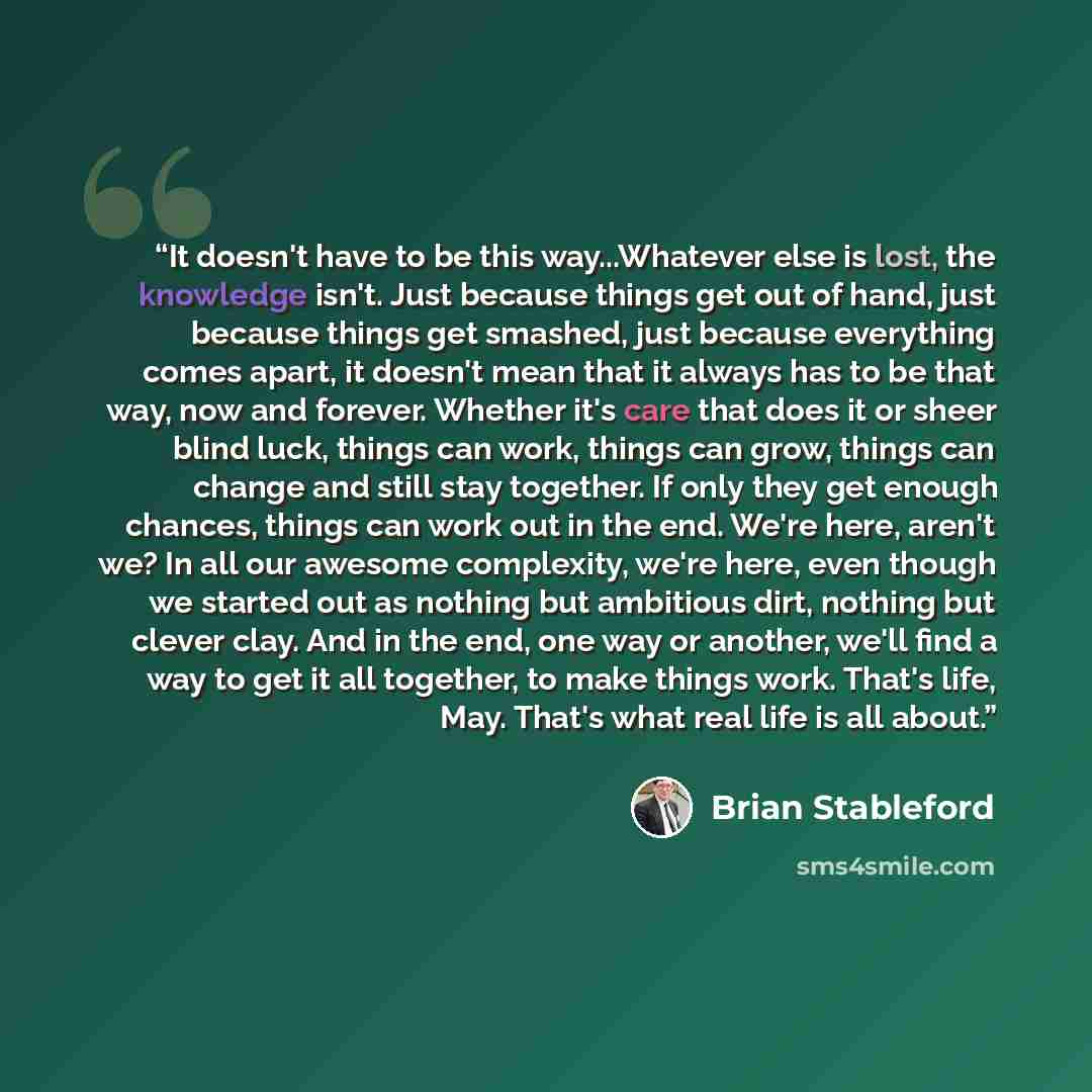 “It doesn't have to be this way...Whatever else is lost, the knowledge isn't. Just because things get out of hand, just because things get smashed, just because everything comes apart, it doesn't mean that it always has to be that way, now and forever. Whether it's care that does it or sheer blind…” quote by Brian Stableford