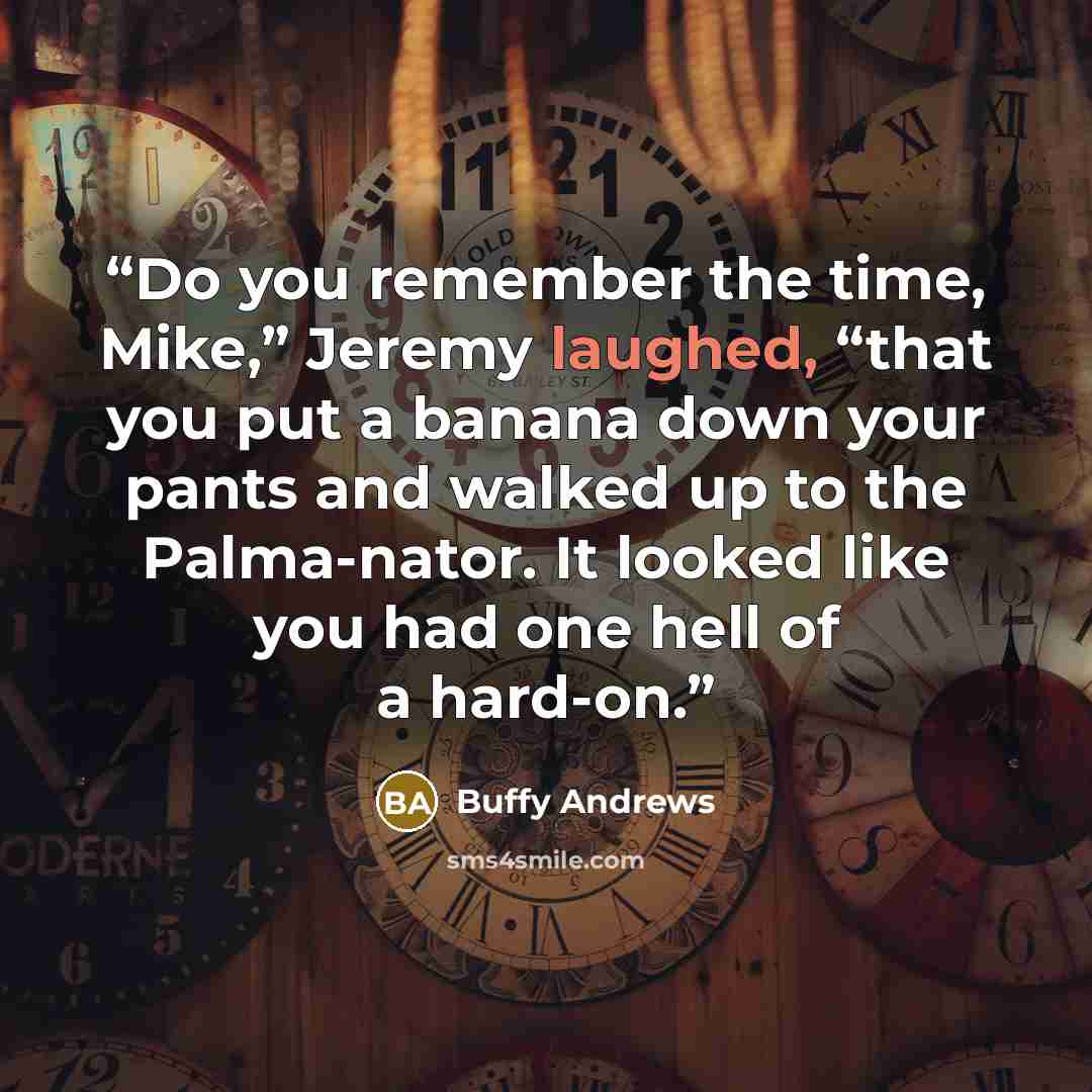 “Do you remember the time, Mike,” Jeremy laughed, “that you put a banana down your pants and walked up to the Palma-nator. It looked like you had one hell of a hard-on.” quote by Buffy Andrews