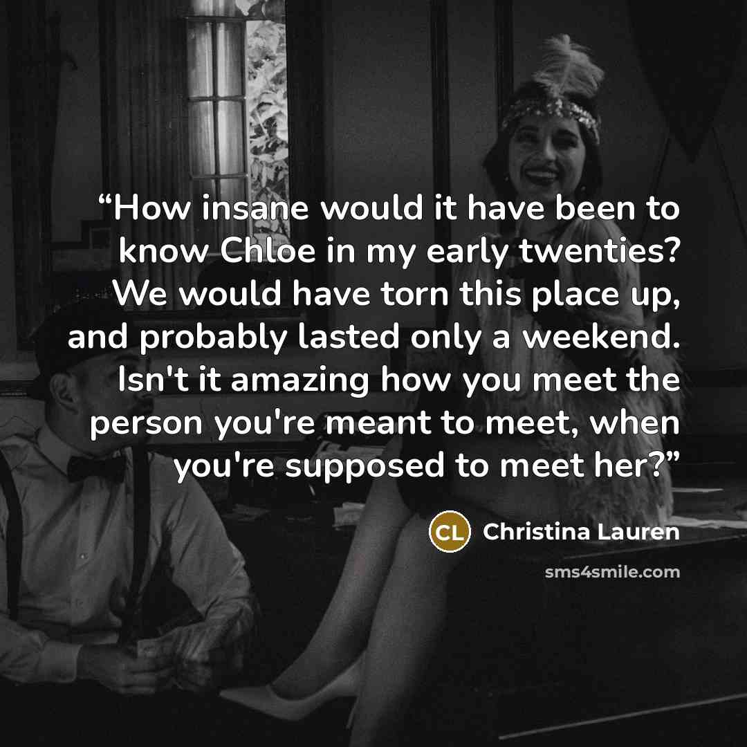 “How insane would it have been to know Chloe in my early twenties? We would have torn this place up, and probably lasted only a weekend. Isn't it amazing how you meet the person you're meant to meet, when you're supposed to meet her?” quote by Christina Lauren
