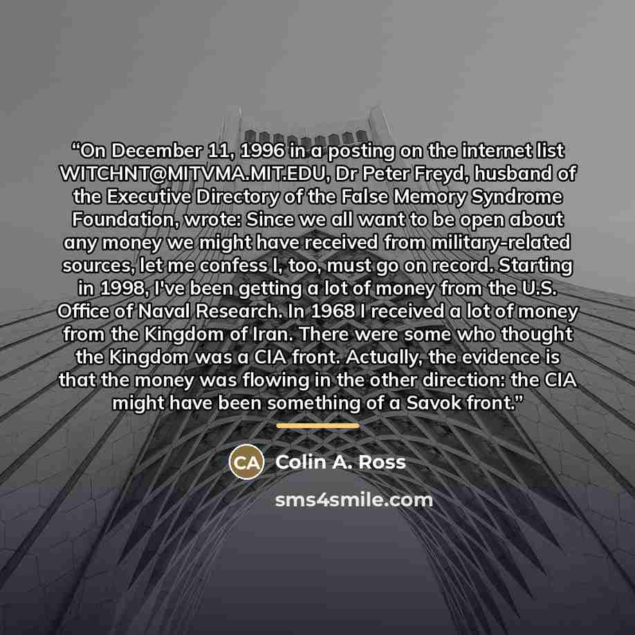 “On December 11, 1996 in a posting on the internet list WITCHNT@MITVMA.MIT.EDU, Dr Peter Freyd, husband of the Executive Directory of the False Memory Syndrome Foundation, wrote: Since we all want to be open about any money we might have received from military-related sources, let me confess I…” quote by Colin A. Ross
