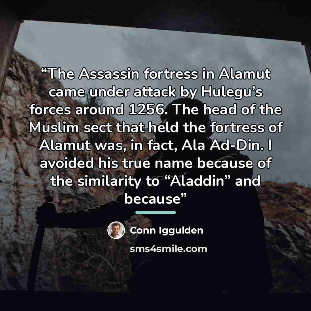 “The Assassin fortress in Alamut came under attack by Hulegu’s forces around 1256. The head of the Muslim sect that held the fortress of Alamut was, in fact, Ala Ad-Din. I avoided his true name because of the similarity to “Aladdin” and because” quote by Conn Iggulden