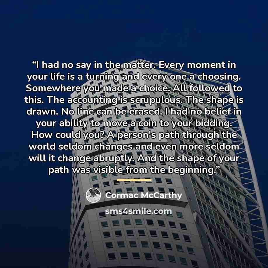 “I had no say in the matter. Every moment in your life is a turning and every one a choosing. Somewhere you made a choice. All followed to this. The accounting is scrupulous. The shape is drawn. No line can be erased. I had no belief in your ability to move a coin to your bidding. How could you? A…” quote by Cormac McCarthy
