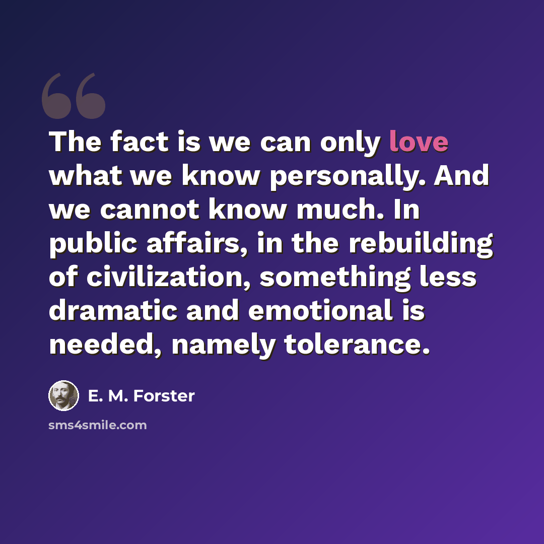 “The fact is we can only love what we know personally. And we cannot know much. In public affairs, in the rebuilding of civilization, something less dramatic and emotional is needed, namely tolerance.” quote by E. M. Forster