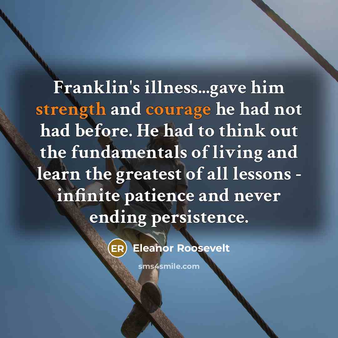“Franklin's illness...gave him strength and courage he had not had before. He had to think out the fundamentals of living and learn the greatest of all lessons - infinite patience and never ending persistence.” quote by Eleanor Roosevelt