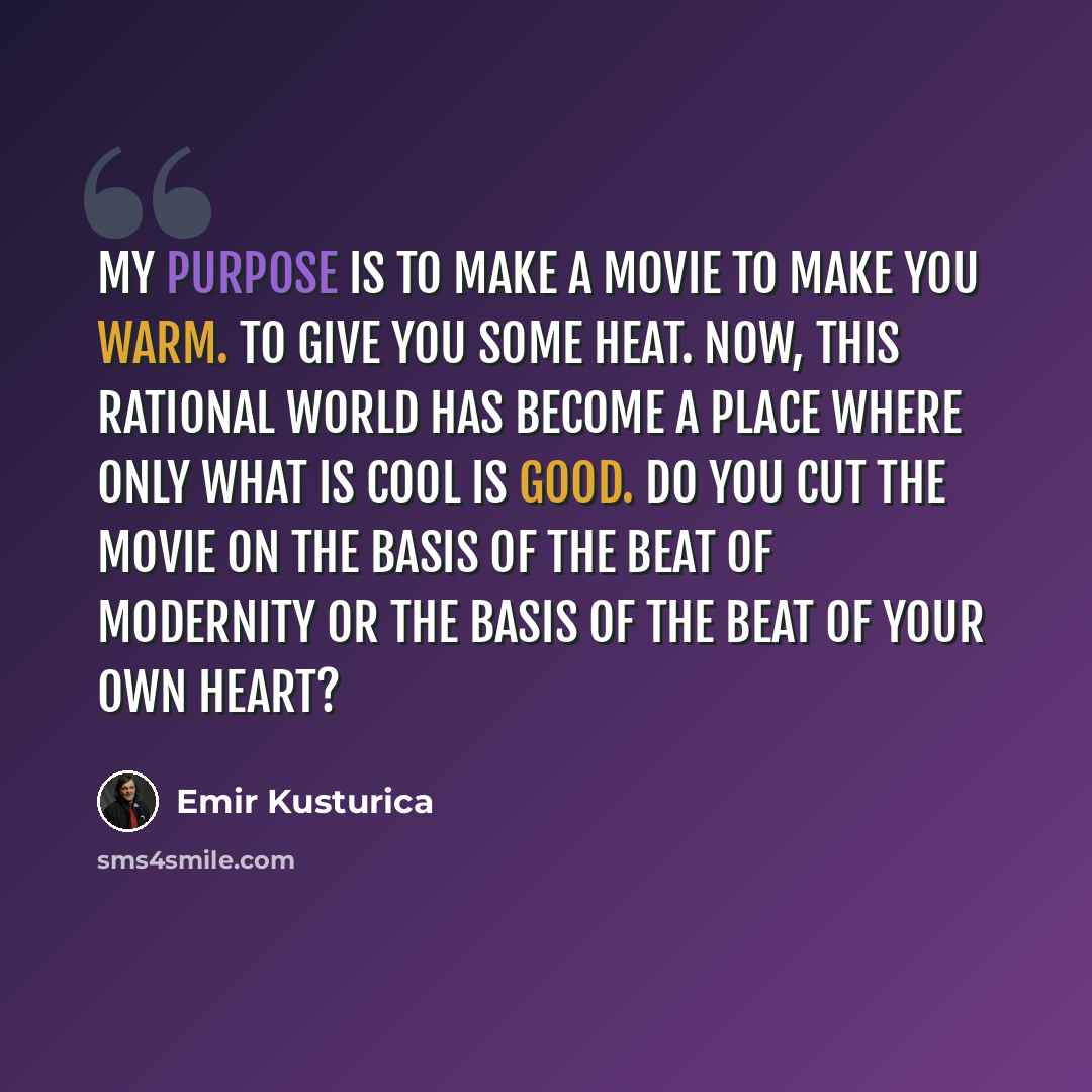 “My purpose is to make a movie to make you warm. To give you some heat. Now, this rational world has become a place where only what is cool is good. Do you cut the movie on the basis of the beat of modernity or the basis of the beat of your own heart?” quote by Emir Kusturica