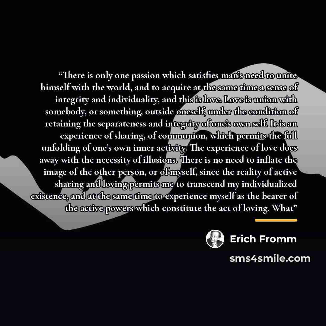 “There is only one passion which satisfies man’s need to unite himself with the world, and to acquire at the same time a sense of integrity and individuality, and this is love. Love is union with somebody, or something, outside oneself, under the condition of retaining the separateness and…” quote by Erich Fromm