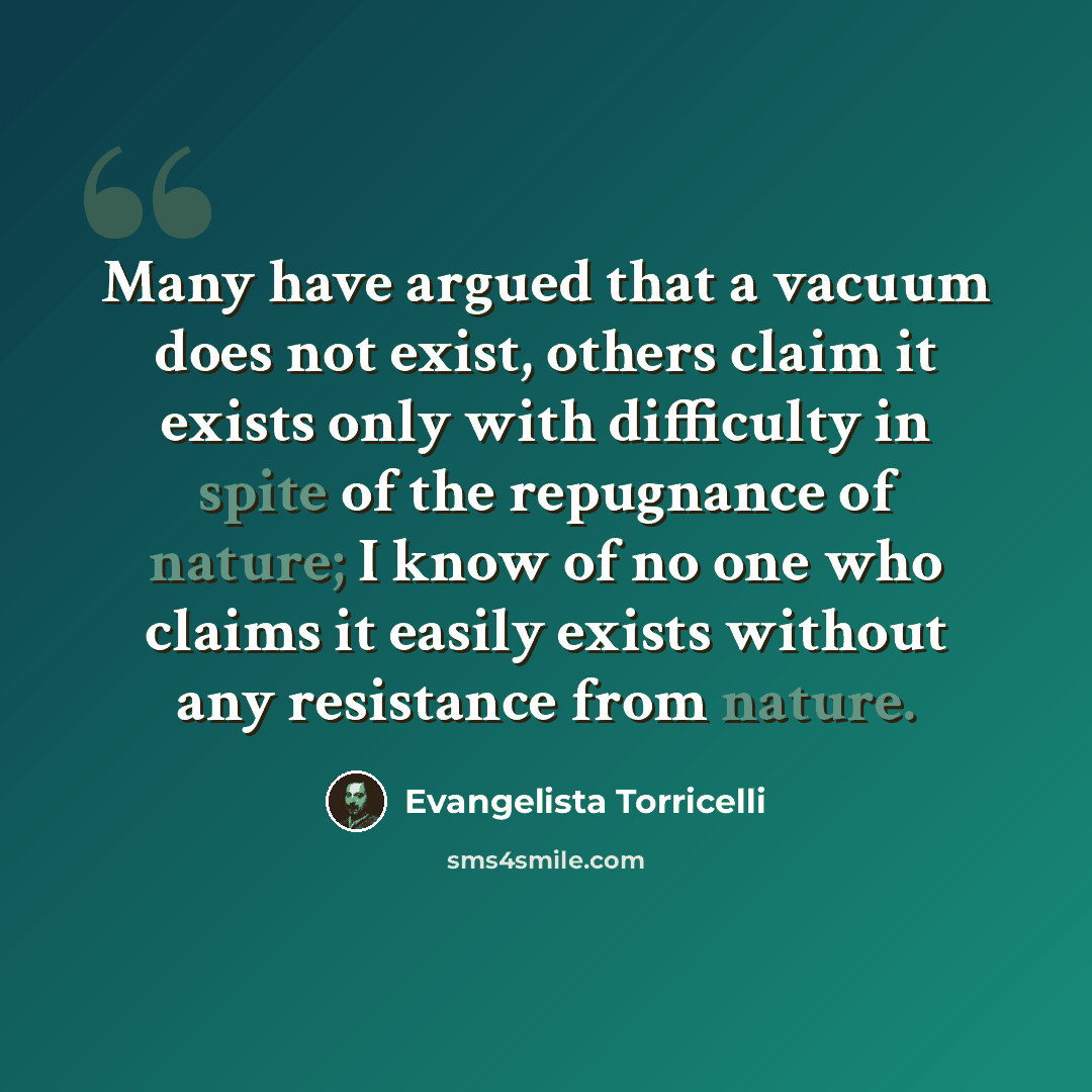 “Many have argued that a vacuum does not exist, others claim it exists only with difficulty in spite of the repugnance of nature; I know of no one who claims it easily exists without any resistance from nature.” quote by Evangelista Torricelli