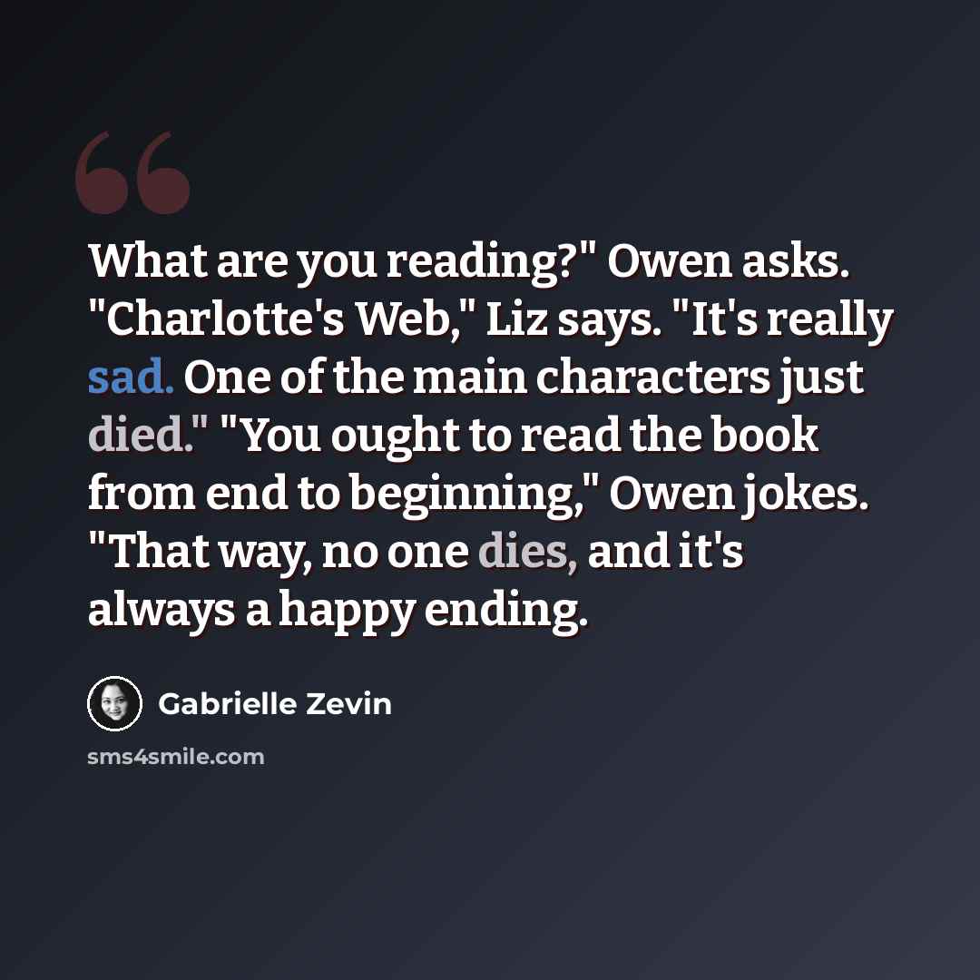 “What are you reading?" Owen asks. "Charlotte's Web," Liz says. "It's really sad. One of the main characters just died." "You ought to read the book from end to beginning," Owen jokes. "That way, no one dies, and it's always a happy ending.” quote by Gabrielle Zevin