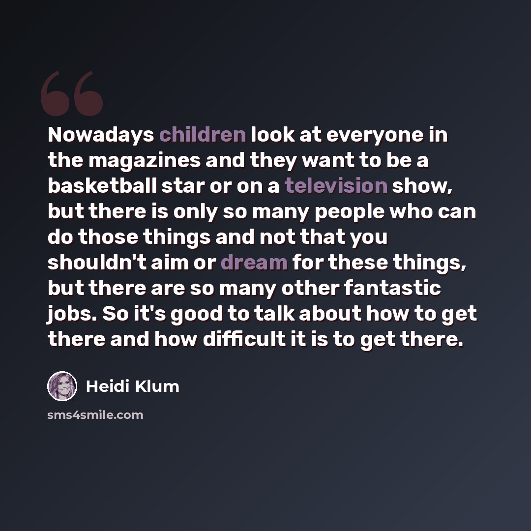 “Nowadays children look at everyone in the magazines and they want to be a basketball star or on a television show, but there is only so many people who can do those things and not that you shouldn't aim or dream for these things, but there are so many other fantastic jobs. So it's good to talk…” quote by Heidi Klum