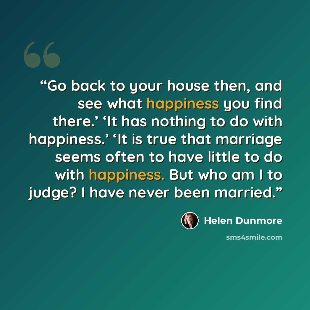 “Go back to your house then, and see what happiness you find there.’ ‘It has nothing to do with happiness.’ ‘It is true that marriage seems often to have little to do with happiness. But who am I to judge? I have never been married.” quote by Helen Dunmore