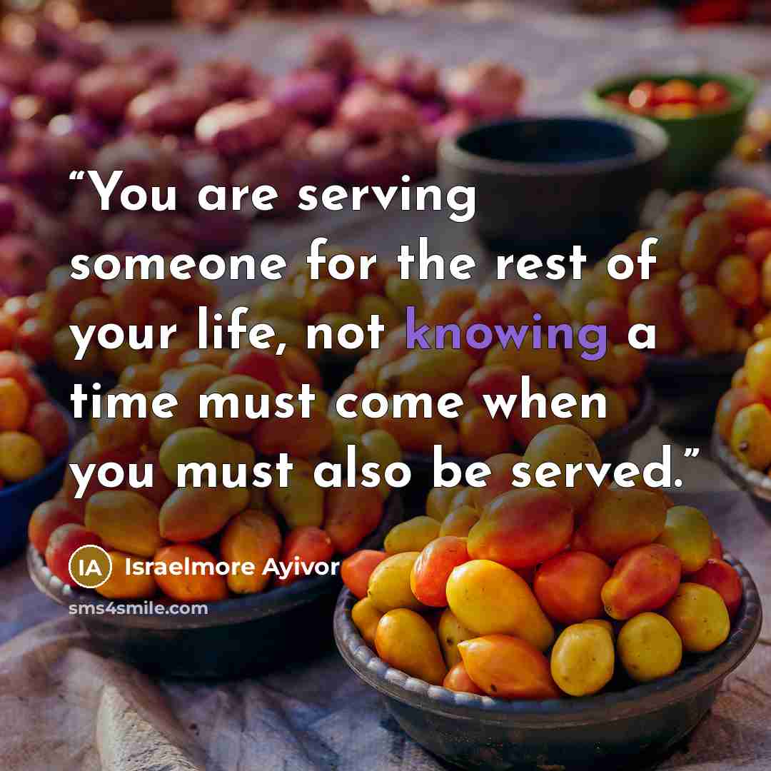 “You are serving someone for the rest of your life, not knowing a time must come when you must also be served.” quote by Israelmore Ayivor