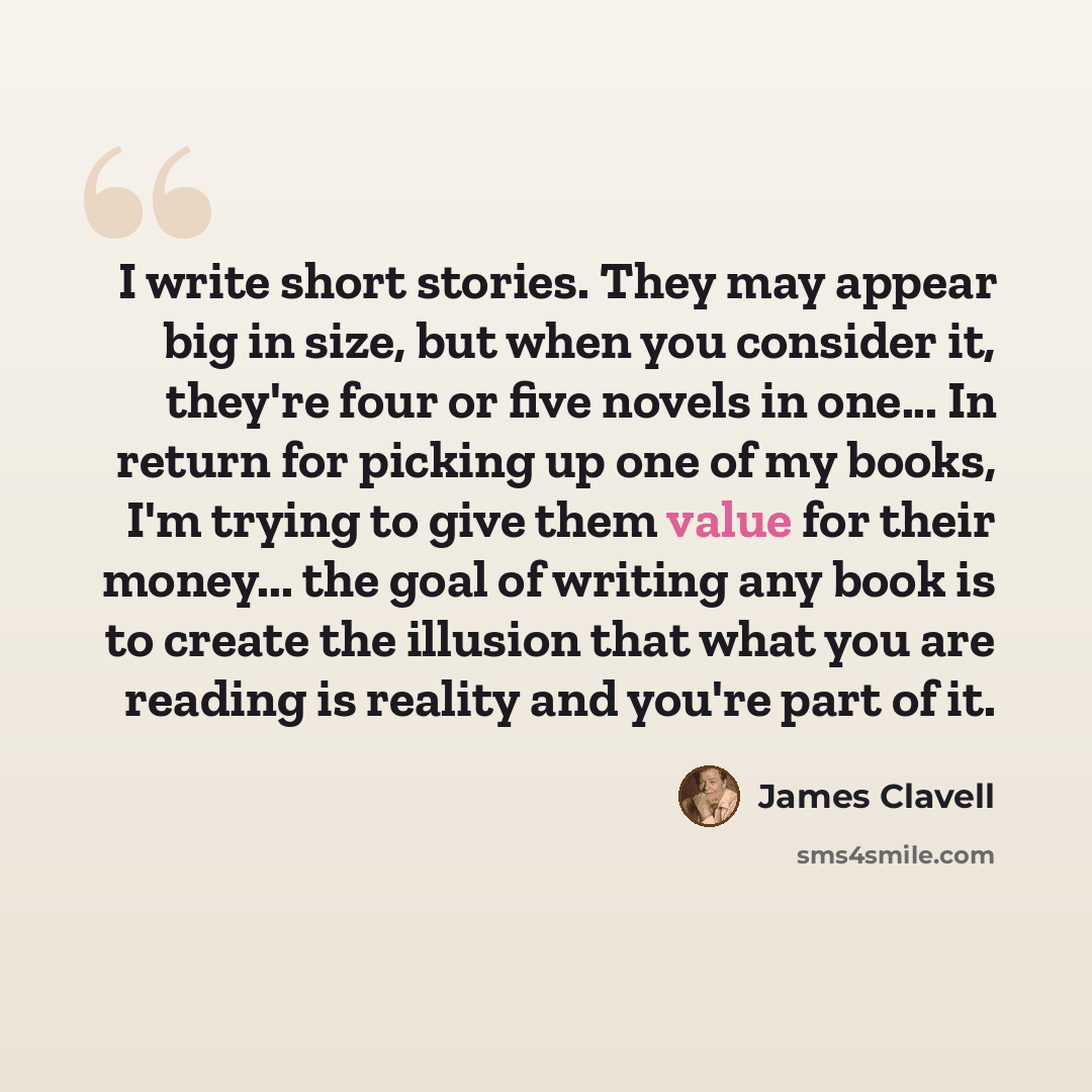“I write short stories. They may appear big in size, but when you consider it, they're four or five novels in one... In return for picking up one of my books, I'm trying to give them value for their money... the goal of writing any book is to create the illusion that what you are reading is reality…” quote by James Clavell