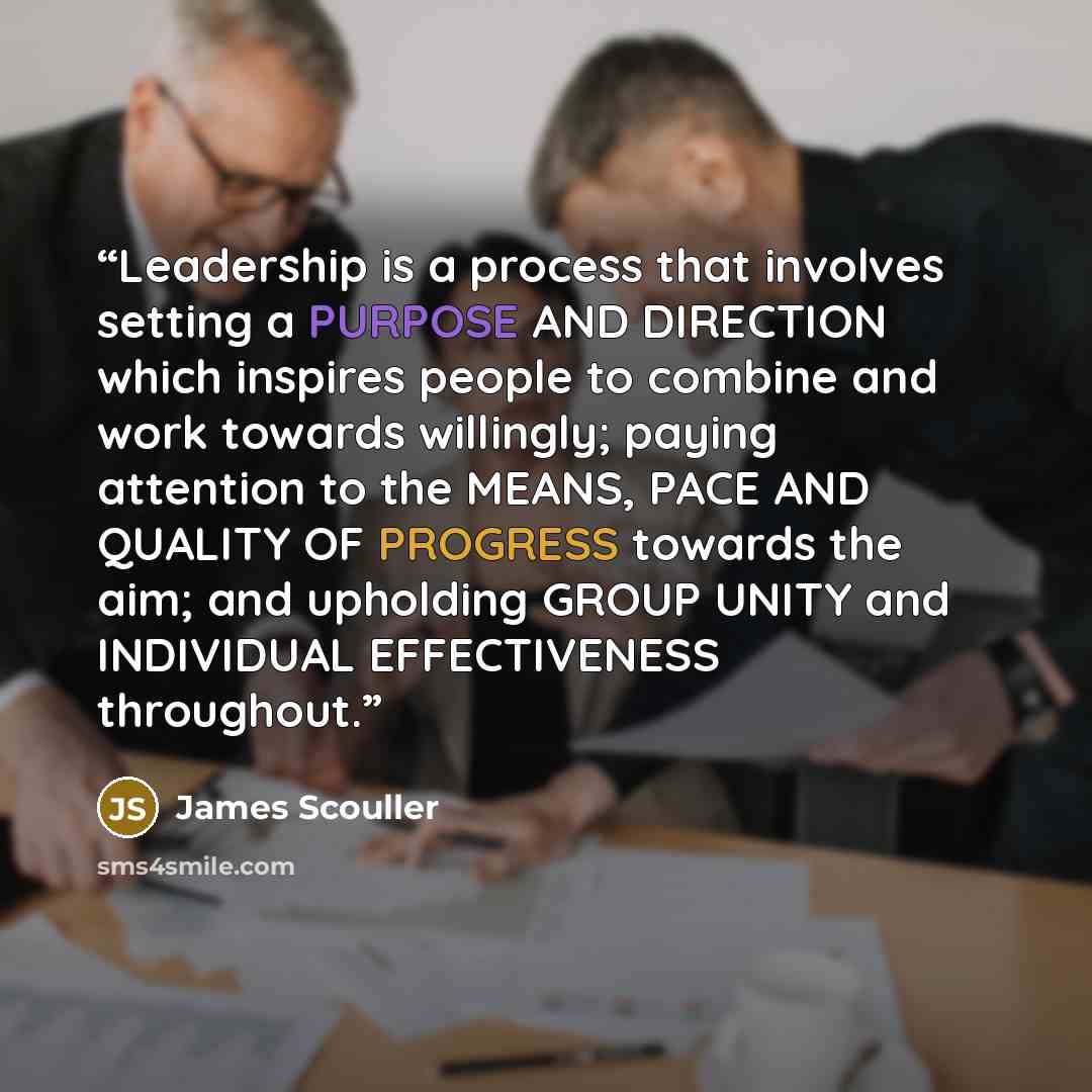 “Leadership is a process that involves setting a PURPOSE AND DIRECTION which inspires people to combine and work towards willingly; paying attention to the MEANS, PACE AND QUALITY OF PROGRESS towards the aim; and upholding GROUP UNITY and INDIVIDUAL EFFECTIVENESS throughout.” quote by James Scouller