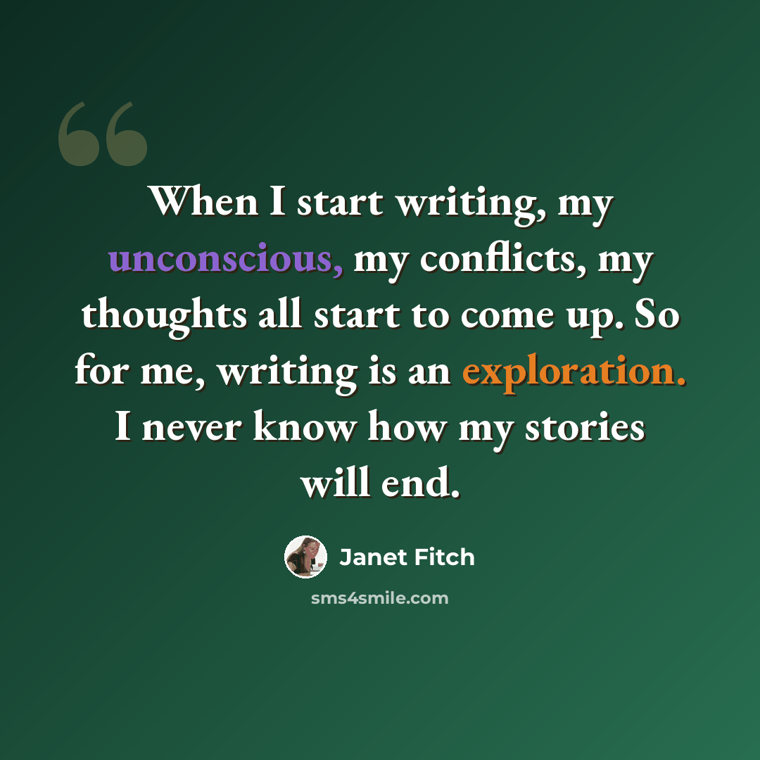 “When I start writing, my unconscious, my conflicts, my thoughts all start to come up. So for me, writing is an exploration. I never know how my stories will end.” quote by Janet Fitch