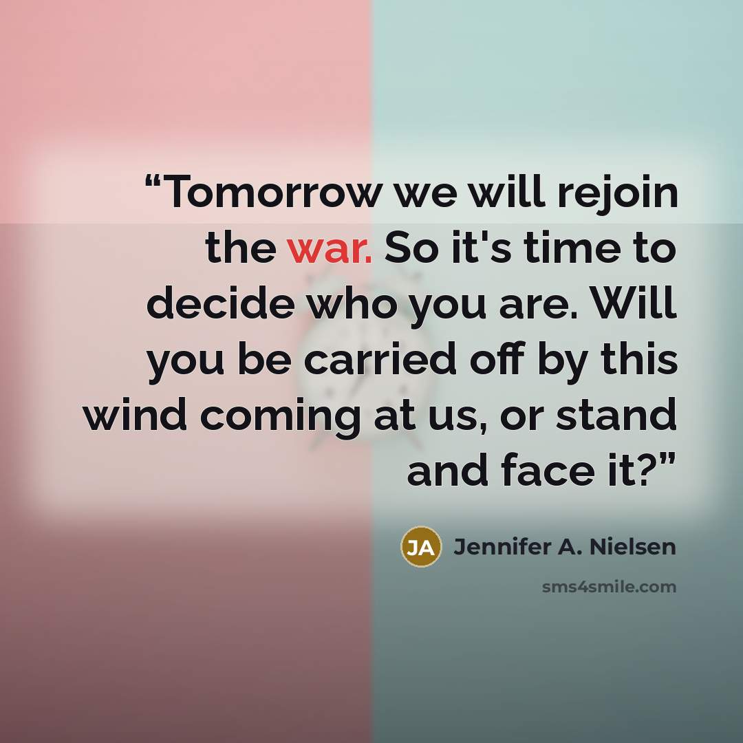 “Tomorrow we will rejoin the war. So it's time to decide who you are. Will you be carried off by this wind coming at us, or stand and face it?” quote by Jennifer A. Nielsen