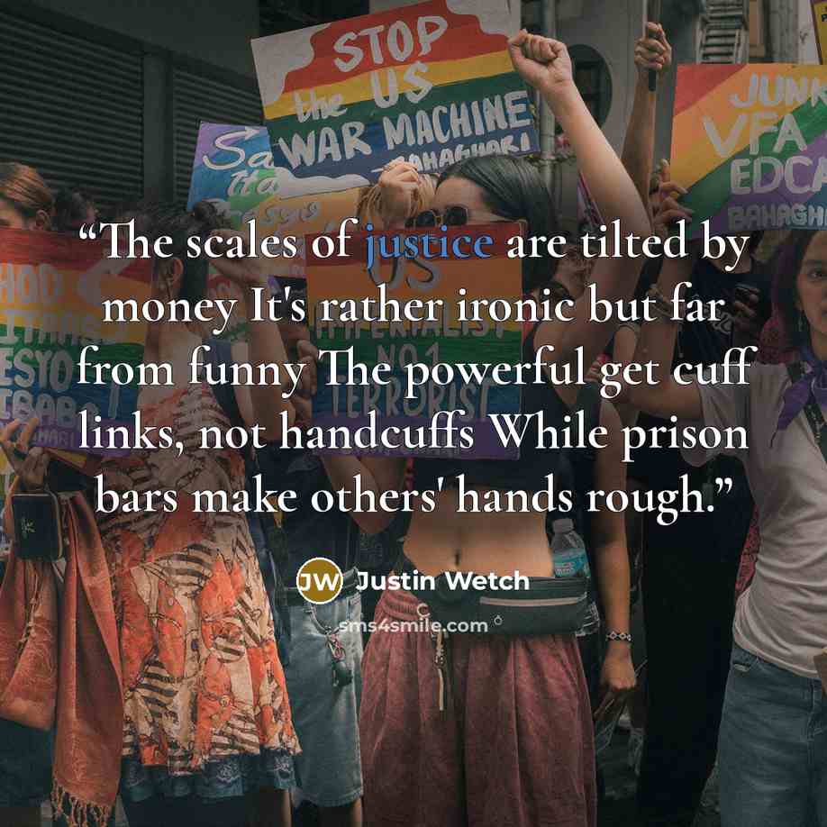 “The scales of justice are tilted by money It's rather ironic but far from funny The powerful get cuff links, not handcuffs While prison bars make others' hands rough.” quote by Justin Wetch