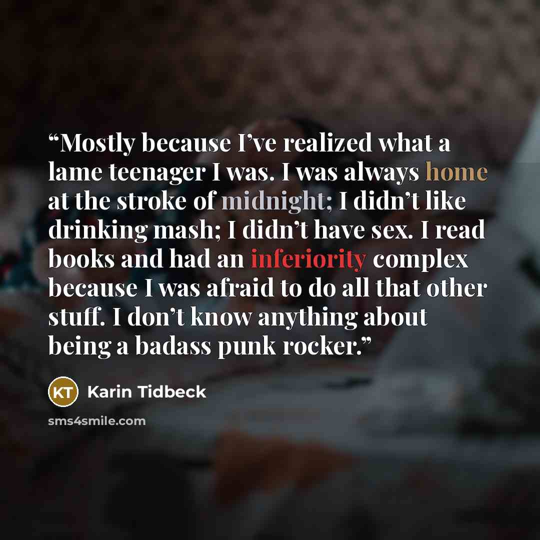 “Mostly because I’ve realized what a lame teenager I was. I was always home at the stroke of midnight; I didn’t like drinking mash; I didn’t have sex. I read books and had an inferiority complex because I was afraid to do all that other stuff. I don’t know anything about being a badass punk rocker.” quote by Karin Tidbeck
