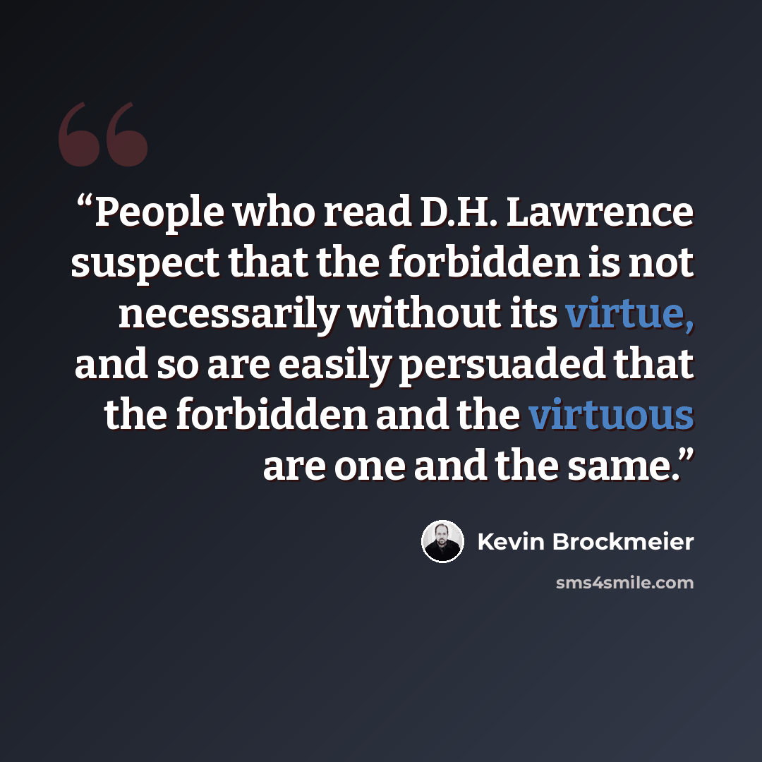 “People who read D.H. Lawrence suspect that the forbidden is not necessarily without its virtue, and so are easily persuaded that the forbidden and the virtuous are one and the same.” quote by Kevin Brockmeier
