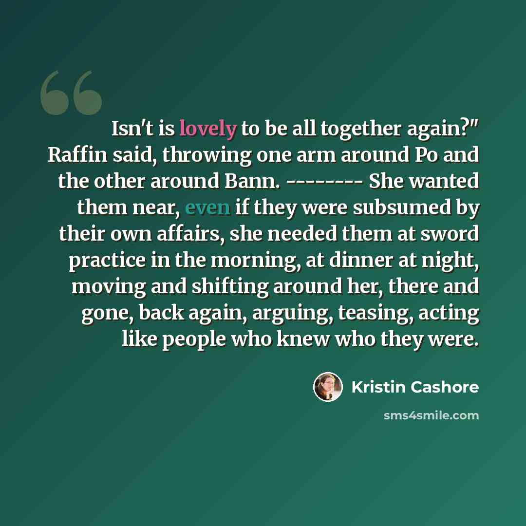 “Isn't is lovely to be all together again?" Raffin said, throwing one arm around Po and the other around Bann. -------- She wanted them near, even if they were subsumed by their own affairs, she needed them at sword practice in the morning, at dinner at night, moving and shifting around her, there…” quote by Kristin Cashore