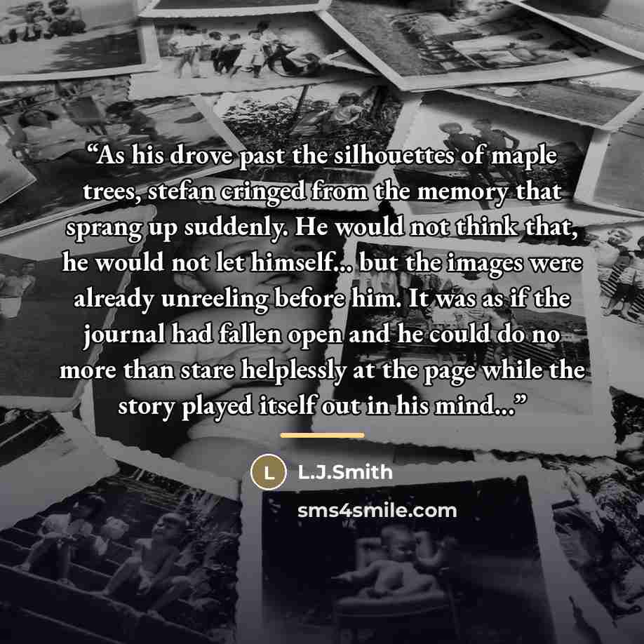 “As his drove past the silhouettes of maple trees, stefan cringed from the memory that sprang up suddenly. He would not think that, he would not let himself... but the images were already unreeling before him. It was as if the journal had fallen open and he could do no more than stare helplessly at…” quote by Anonymous