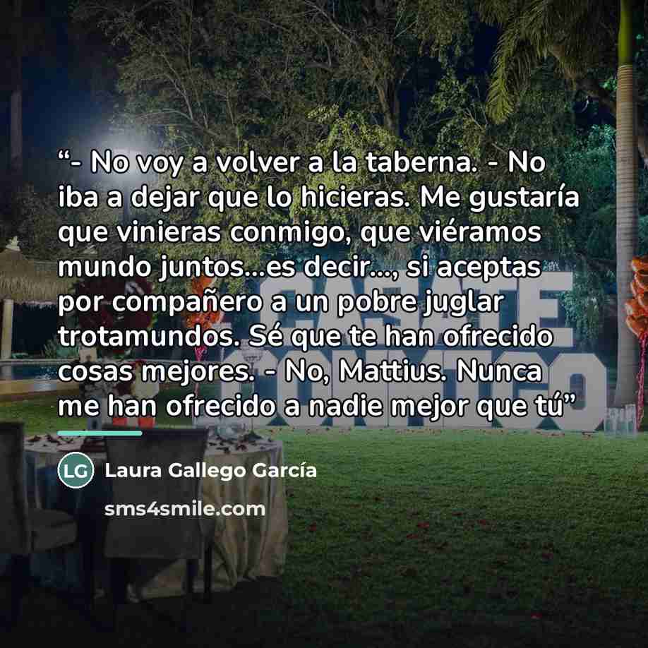 “- No voy a volver a la taberna. - No iba a dejar que lo hicieras. Me gustaría que vinieras conmigo, que viéramos mundo juntos...es decir..., si aceptas por compañero a un pobre juglar trotamundos. Sé que te han ofrecido cosas mejores. - No, Mattius. Nunca me han ofrecido a nadie mejor que tú” quote by Laura Gallego García