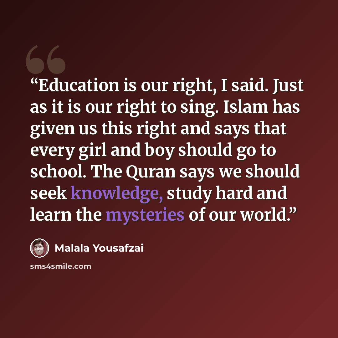 “Education is our right, I said. Just as it is our right to sing. Islam has given us this right and says that every girl and boy should go to school. The Quran says we should seek knowledge, study hard and learn the mysteries of our world.” quote by Malala Yousafzai