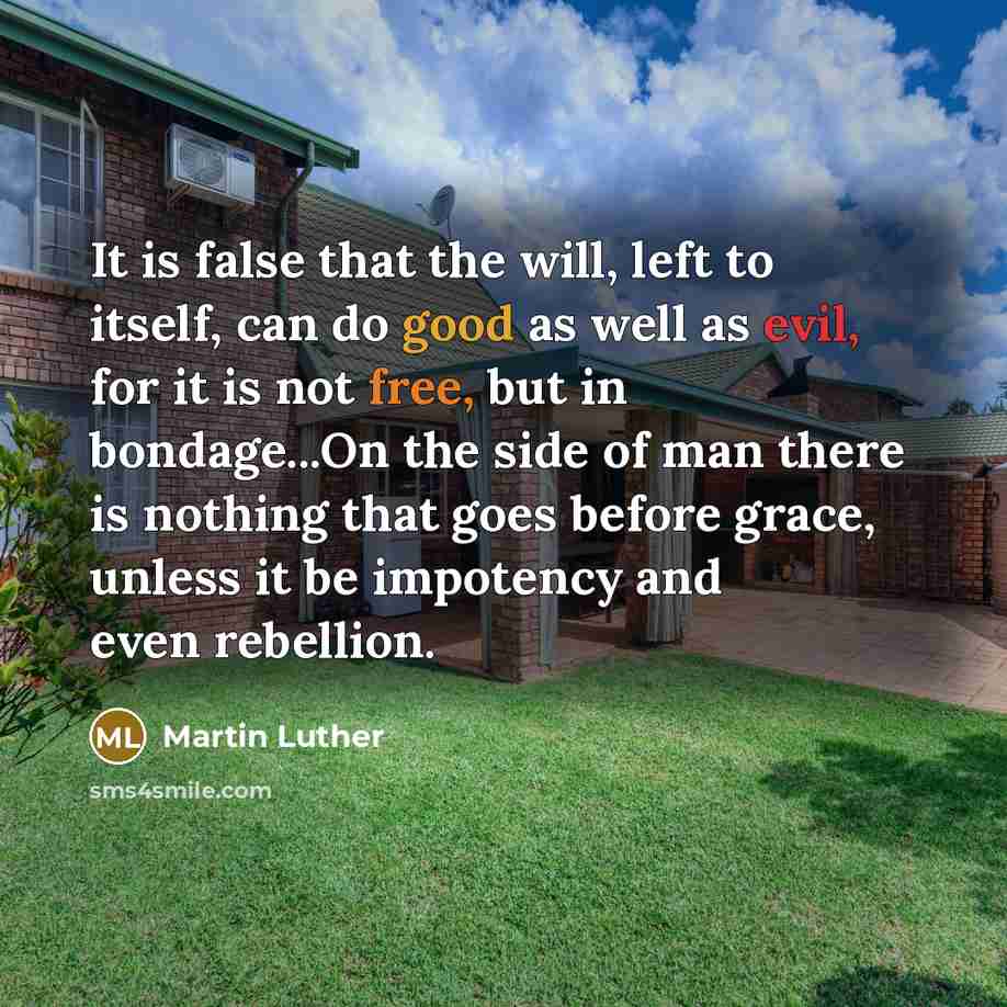 “It is false that the will, left to itself, can do good as well as evil, for it is not free, but in bondage...On the side of man there is nothing that goes before grace, unless it be impotency and even rebellion.” quote by Martin Luther