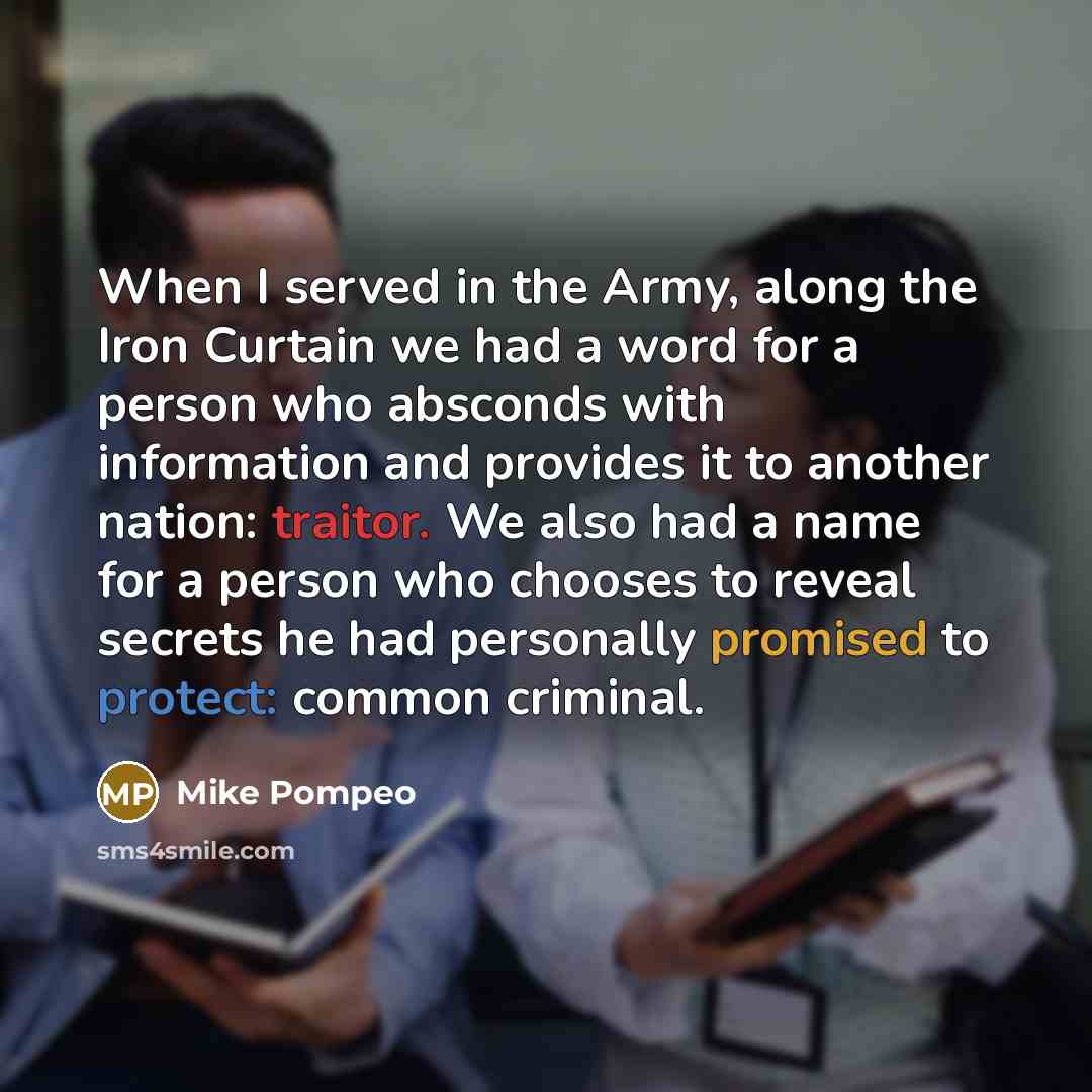 “When I served in the Army, along the Iron Curtain we had a word for a person who absconds with information and provides it to another nation: traitor. We also had a name for a person who chooses to reveal secrets he had personally promised to protect: common criminal.” quote by Mike Pompeo