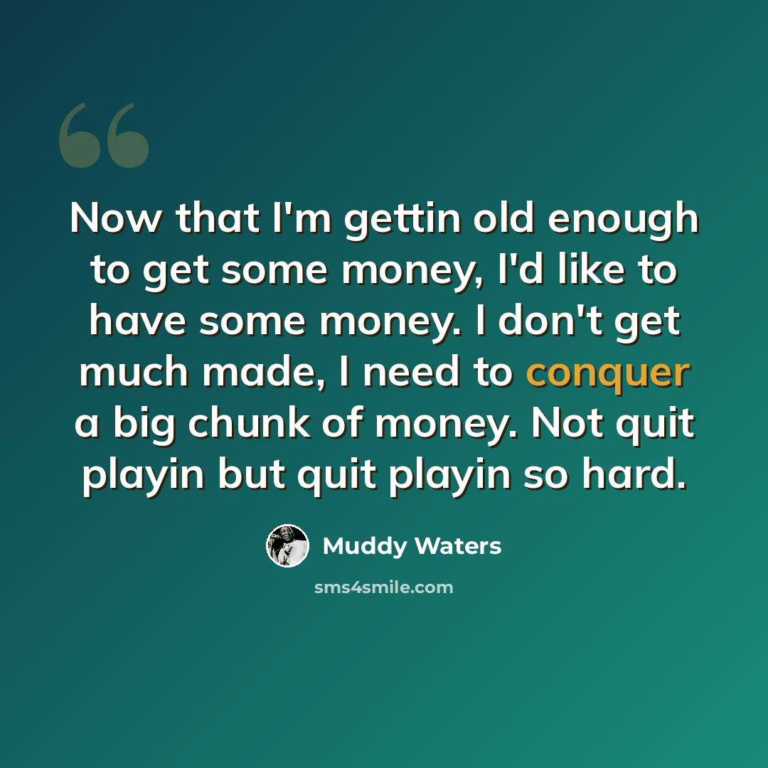 “Now that I'm gettin old enough to get some money, I'd like to have some money. I don't get much made, I need to conquer a big chunk of money. Not quit playin but quit playin so hard.” quote by Muddy Waters