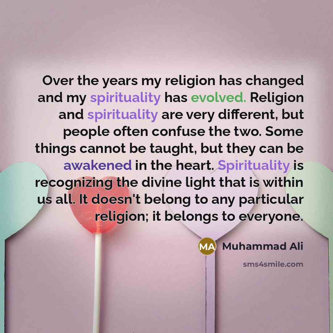 “Over the years my religion has changed and my spirituality has evolved. Religion and spirituality are very different, but people often confuse the two. Some things cannot be taught, but they can be awakened in the heart. Spirituality is recognizing the divine light that is within us all. It…” quote by Muhammad Ali