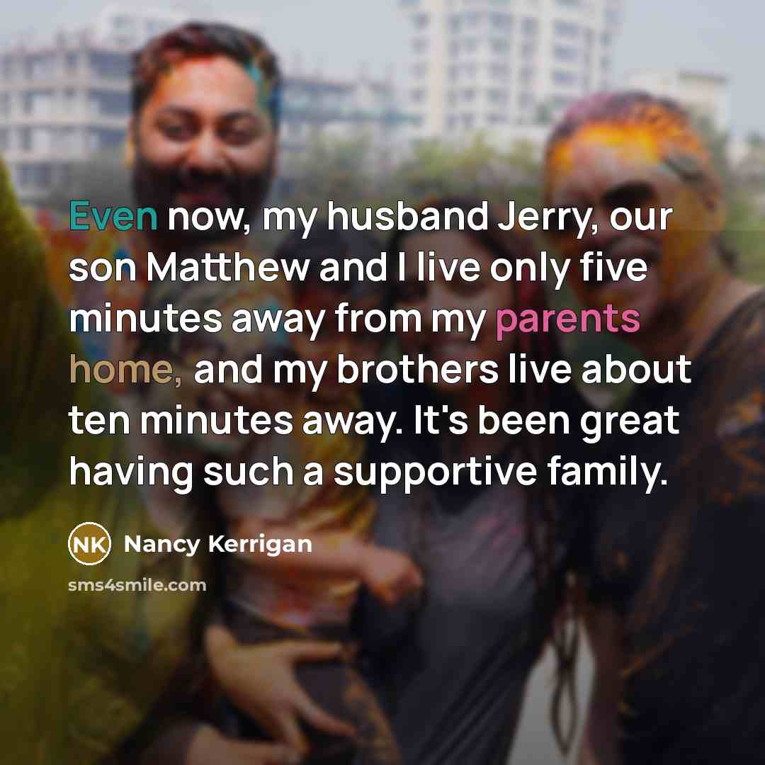 “Even now, my husband Jerry, our son Matthew and I live only five minutes away from my parents home, and my brothers live about ten minutes away. It's been great having such a supportive family.” quote by Nancy Kerrigan