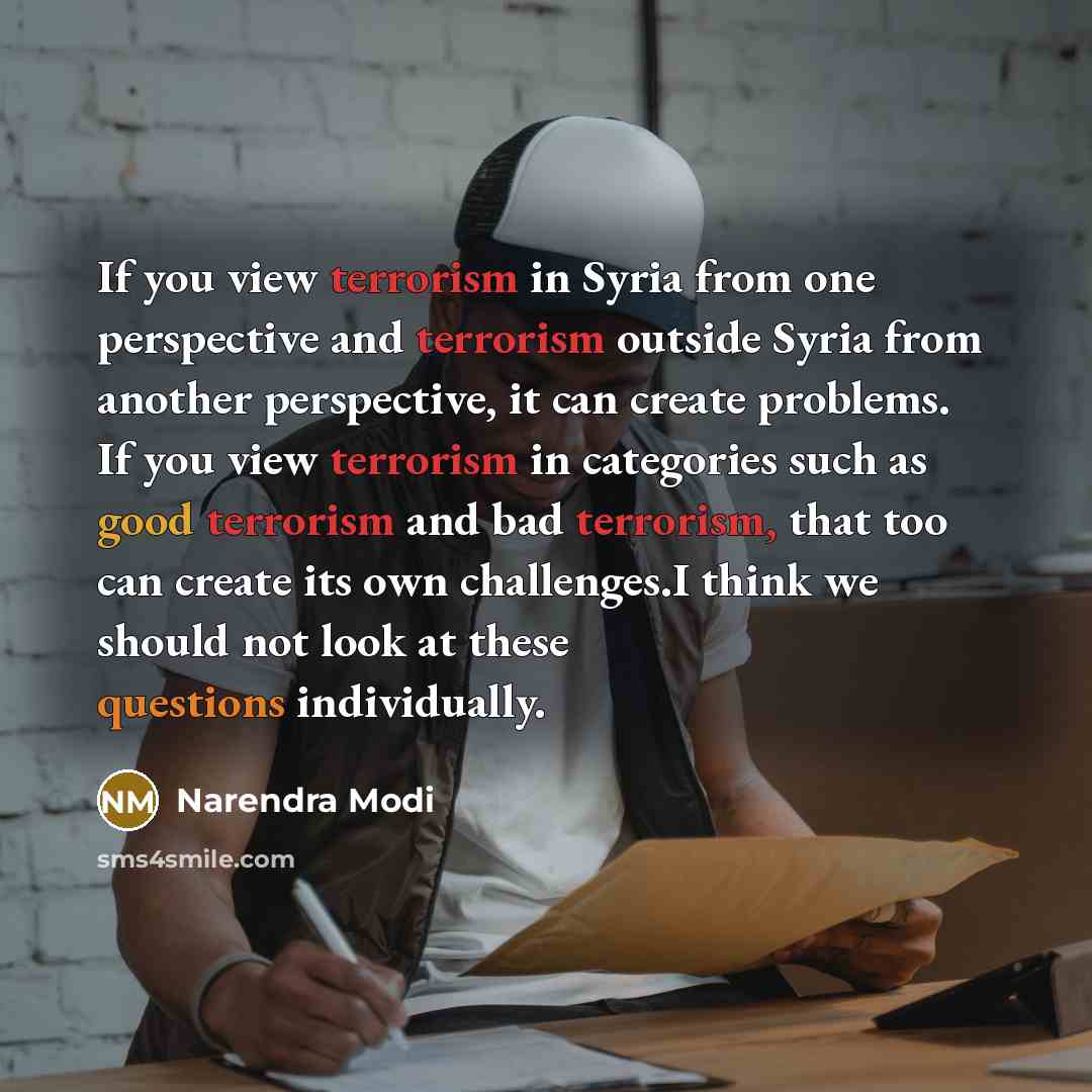“If you view terrorism in Syria from one perspective and terrorism outside Syria from another perspective, it can create problems. If you view terrorism in categories such as good terrorism and bad terrorism, that too can create its own challenges.I think we should not look at these questions…” quote by Narendra Modi