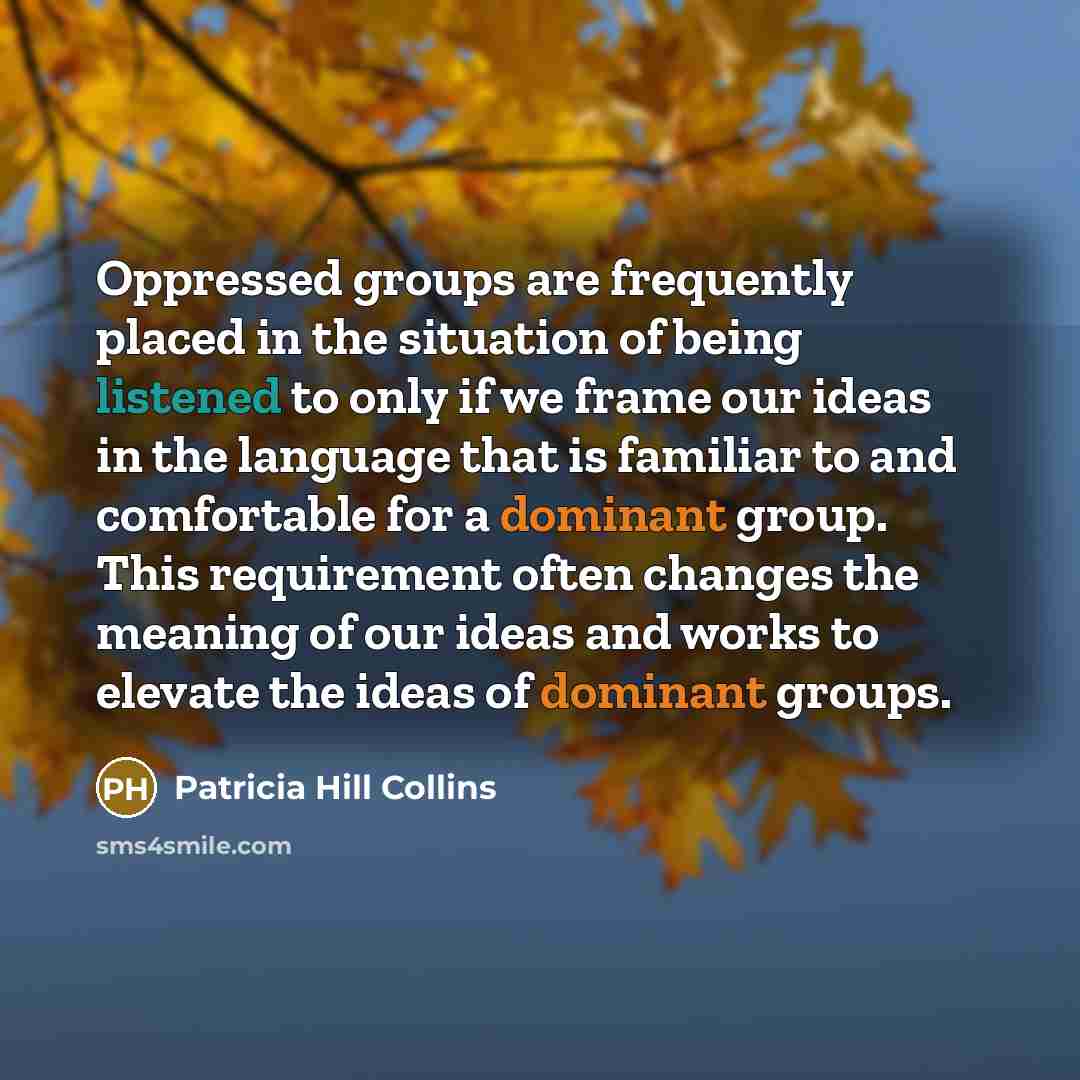 “Oppressed groups are frequently placed in the situation of being listened to only if we frame our ideas in the language that is familiar to and comfortable for a dominant group. This requirement often changes the meaning of our ideas and works to elevate the ideas of dominant groups.” quote by Patricia Hill Collins
