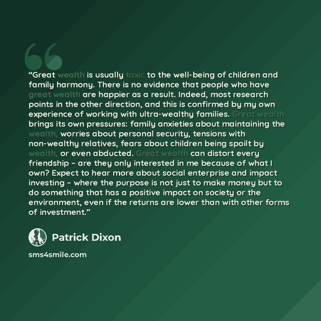 “Great wealth is usually toxic to the well-being of children and family harmony. There is no evidence that people who have great wealth are happier as a result. Indeed, most research points in the other direction, and this is confirmed by my own experience of working with ultra-wealthy families…” quote by Patrick Dixon