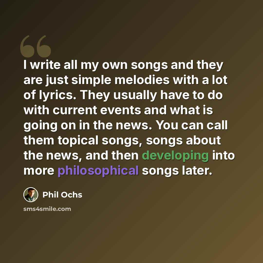 “I write all my own songs and they are just simple melodies with a lot of lyrics. They usually have to do with current events and what is going on in the news. You can call them topical songs, songs about the news, and then developing into more philosophical songs later.” quote by Phil Ochs