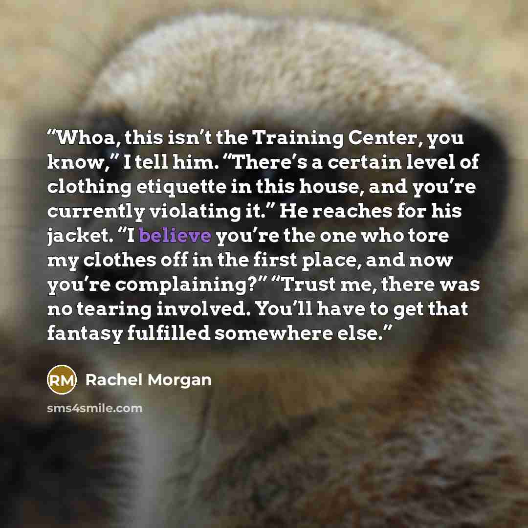 “Whoa, this isn’t the Training Center, you know,” I tell him. “There’s a certain level of clothing etiquette in this house, and you’re currently violating it.” He reaches for his jacket. “I believe you’re the one who tore my clothes off in the first place, and now you’re complaining?” “Trust me…” quote by Rachel Morgan