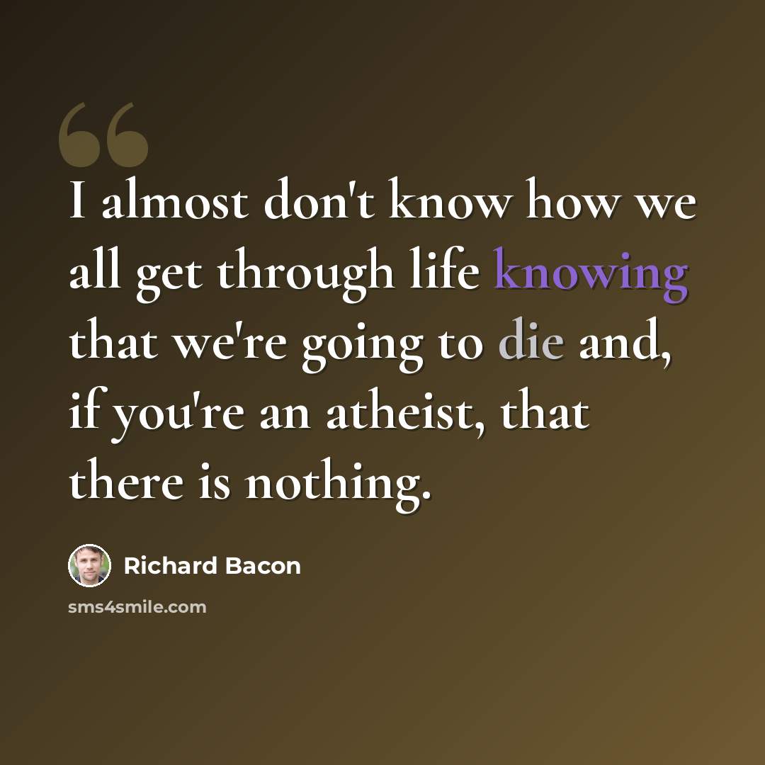 “I almost don't know how we all get through life knowing that we're going to die and, if you're an atheist, that there is nothing.” quote by Richard Bacon