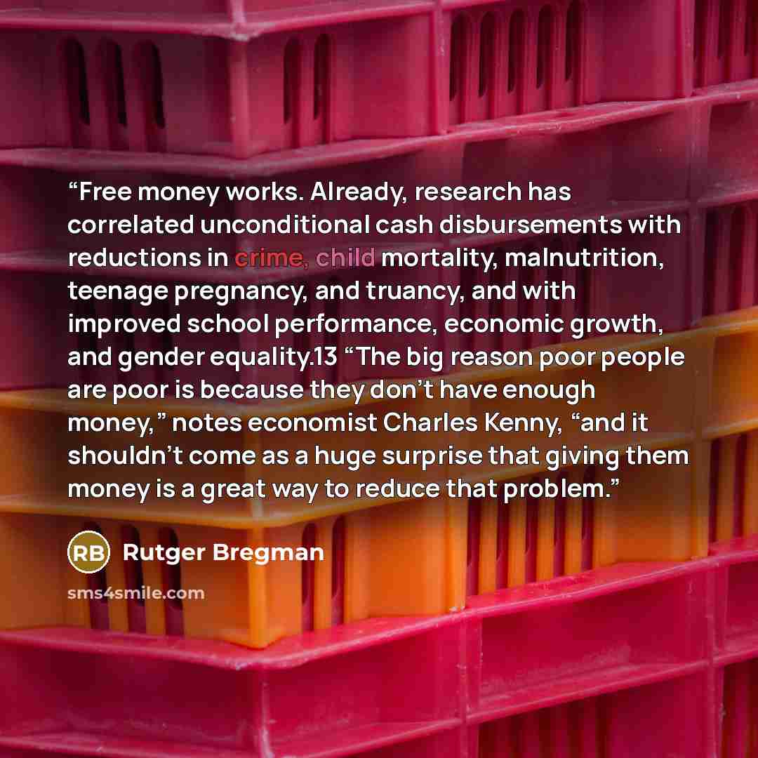 “Free money works. Already, research has correlated unconditional cash disbursements with reductions in crime, child mortality, malnutrition, teenage pregnancy, and truancy, and with improved school performance, economic growth, and gender equality.13 “The big reason poor people are poor is because…” quote by Rutger Bregman