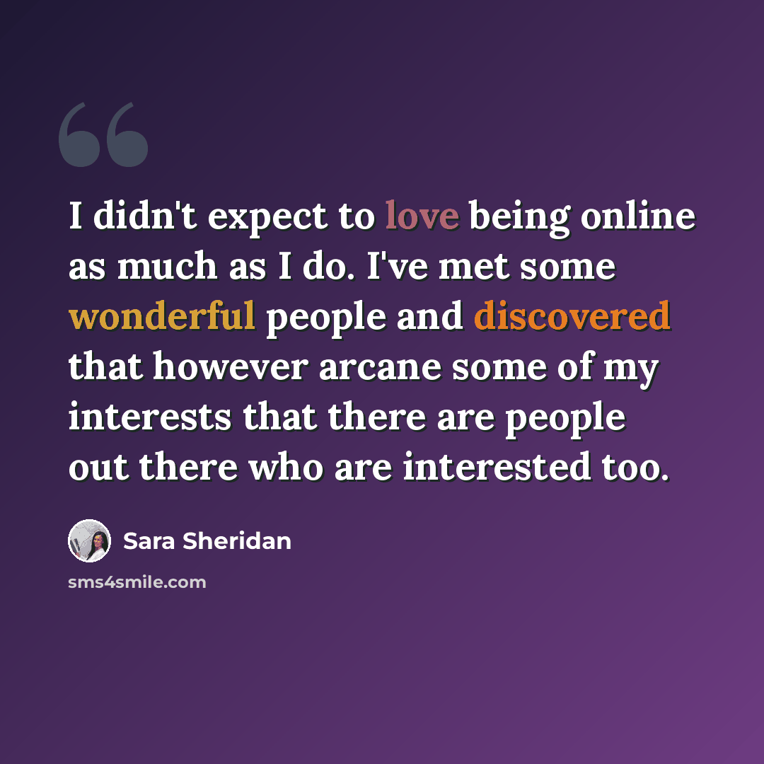 “I didn't expect to love being online as much as I do. I've met some wonderful people and discovered that however arcane some of my interests that there are people out there who are interested too.” quote by Sara Sheridan