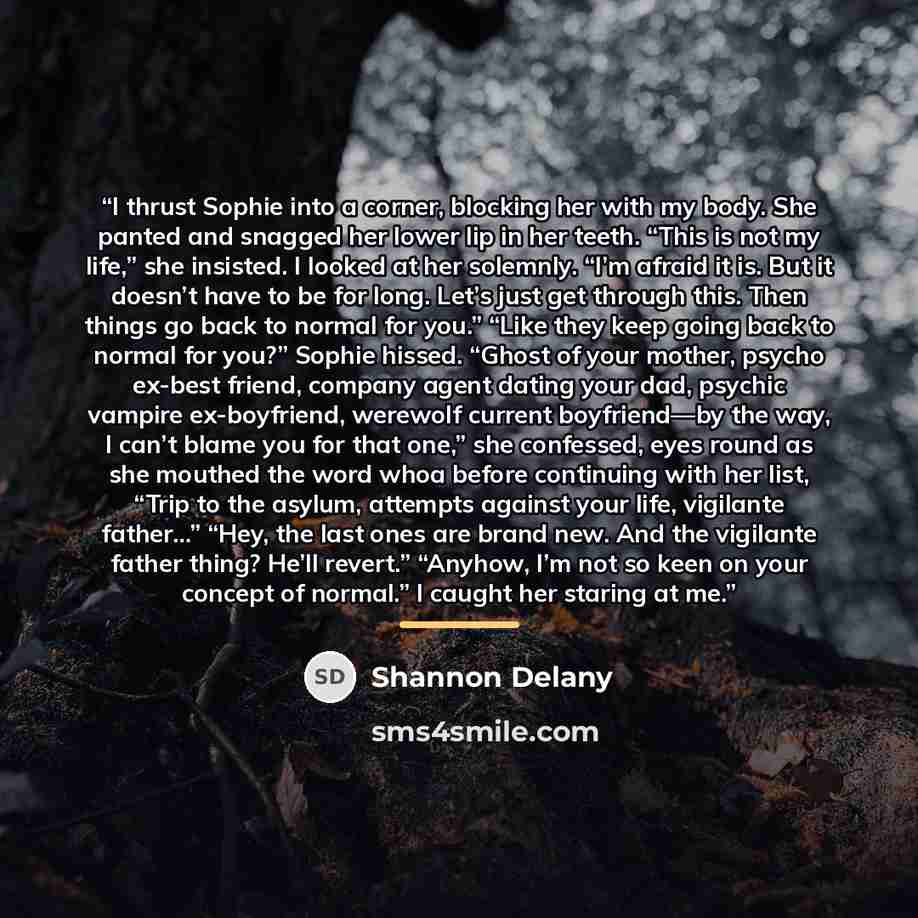 “I thrust Sophie into a corner, blocking her with my body. She panted and snagged her lower lip in her teeth. “This is not my life,” she insisted. I looked at her solemnly. “I’m afraid it is. But it doesn’t have to be for long. Let’s just get through this. Then things go back to normal for you.”…” quote by Shannon Delany