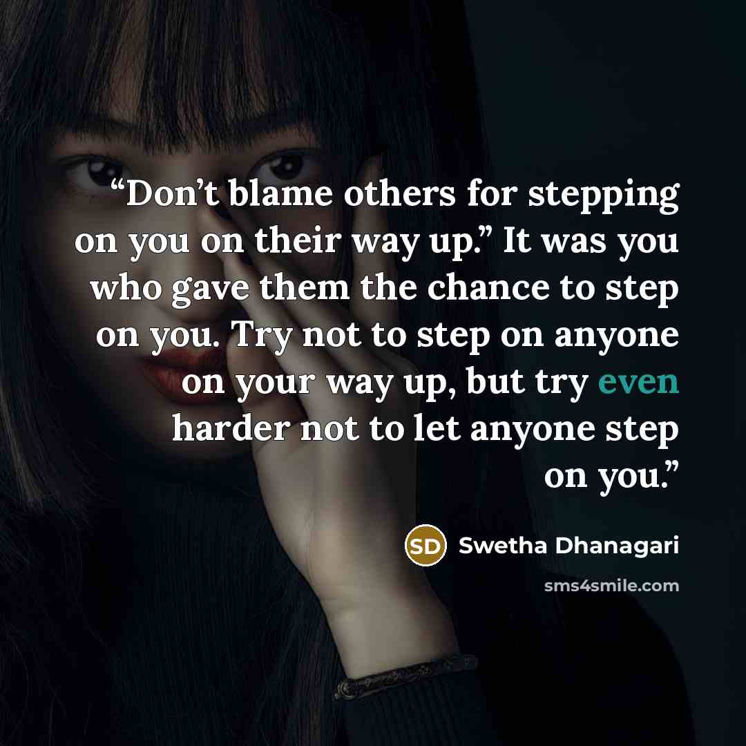 “Don’t blame others for stepping on you on their way up.” It was you who gave them the chance to step on you. Try not to step on anyone on your way up, but try even harder not to let anyone step on you.” quote by Swetha Dhanagari