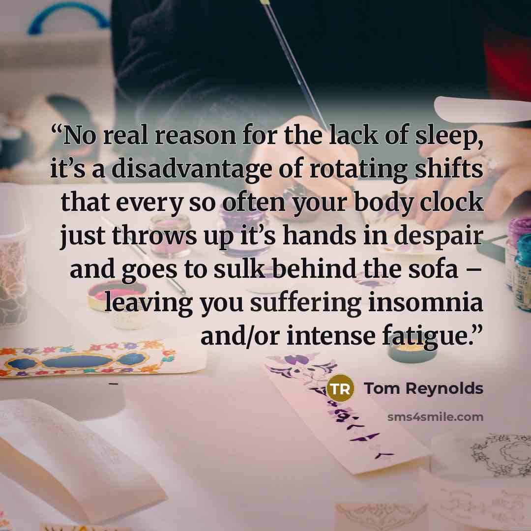 “No real reason for the lack of sleep, it’s a disadvantage of rotating shifts that every so often your body clock just throws up it’s hands in despair and goes to sulk behind the sofa – leaving you suffering insomnia and/or intense fatigue.” quote by Tom Reynolds