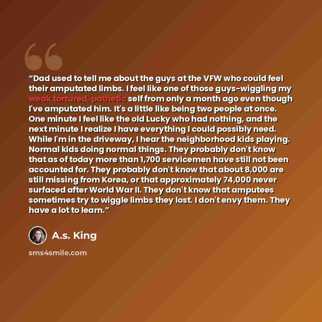 “Dad used to tell me about the guys at the VFW who could feel their amputated limbs. I feel like one of those guys-wiggling my weak tortured, pathetic self from only a month ago even though I've amputated him. It's a little like being two people at once. One minute I feel like the old Lucky who had…” quote by A.S. King