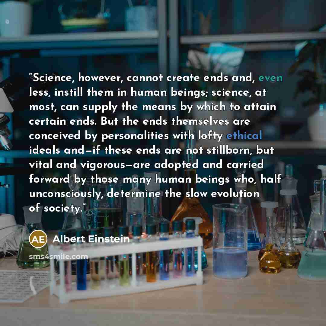 “Science, however, cannot create ends and, even less, instill them in human beings; science, at most, can supply the means by which to attain certain ends. But the ends themselves are conceived by personalities with lofty ethical ideals and—if these ends are not stillborn, but vital and…” quote by Albert Einstein