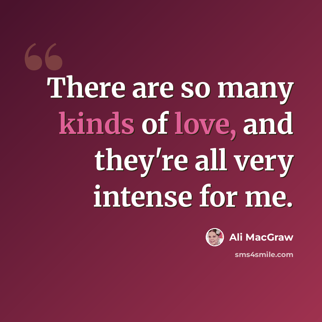 “There are so many kinds of love, and they're all very intense for me.” quote by Ali MacGraw