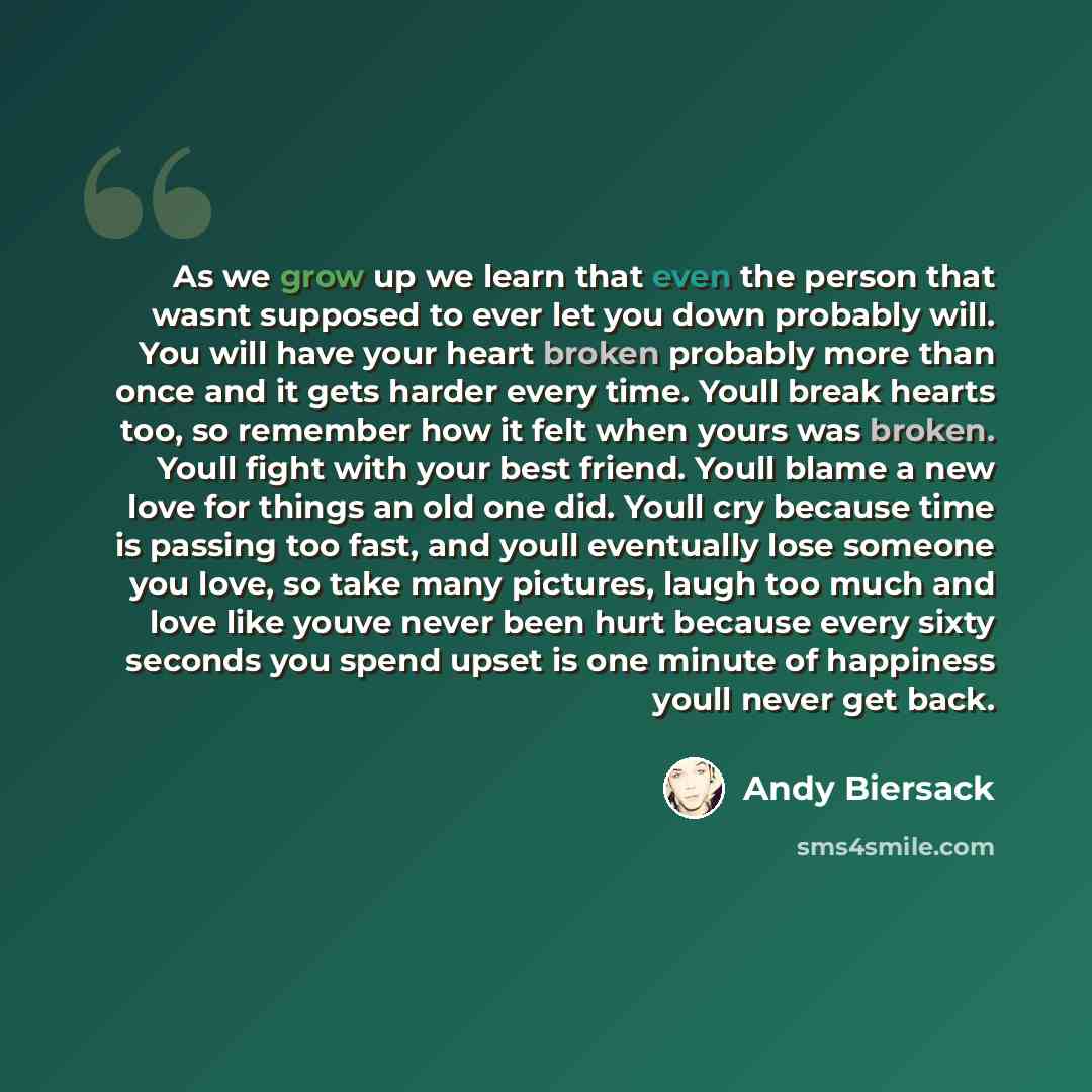 “As we grow up we learn that even the person that wasnt supposed to ever let you down probably will. You will have your heart broken probably more than once and it gets harder every time. Youll break hearts too, so remember how it felt when yours was broken. Youll fight with your best friend. Youll…” quote by Andy Biersack