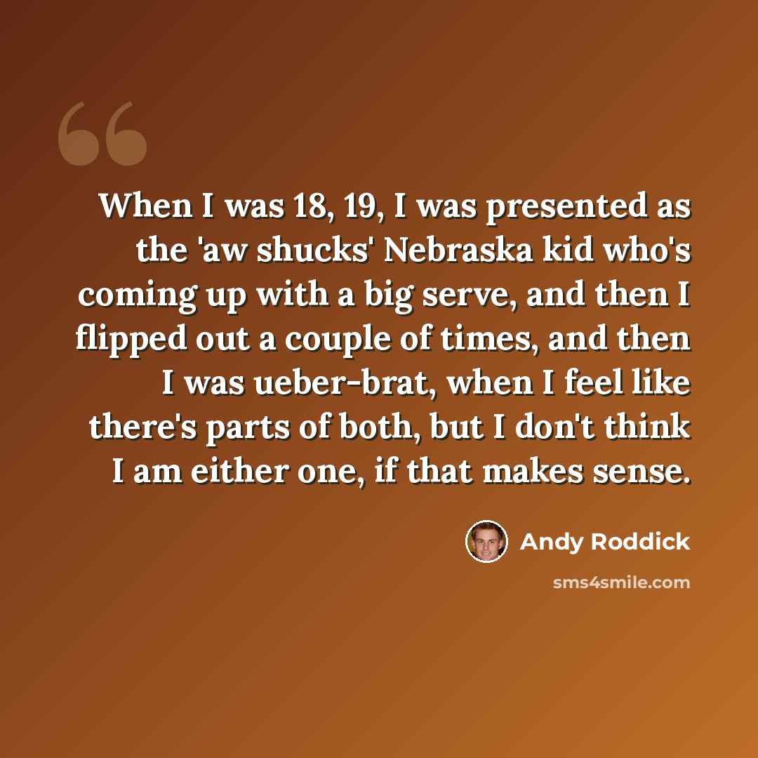 “When I was 18, 19, I was presented as the 'aw shucks' Nebraska kid who's coming up with a big serve, and then I flipped out a couple of times, and then I was ueber-brat, when I feel like there's parts of both, but I don't think I am either one, if that makes sense.” quote by Andy Roddick