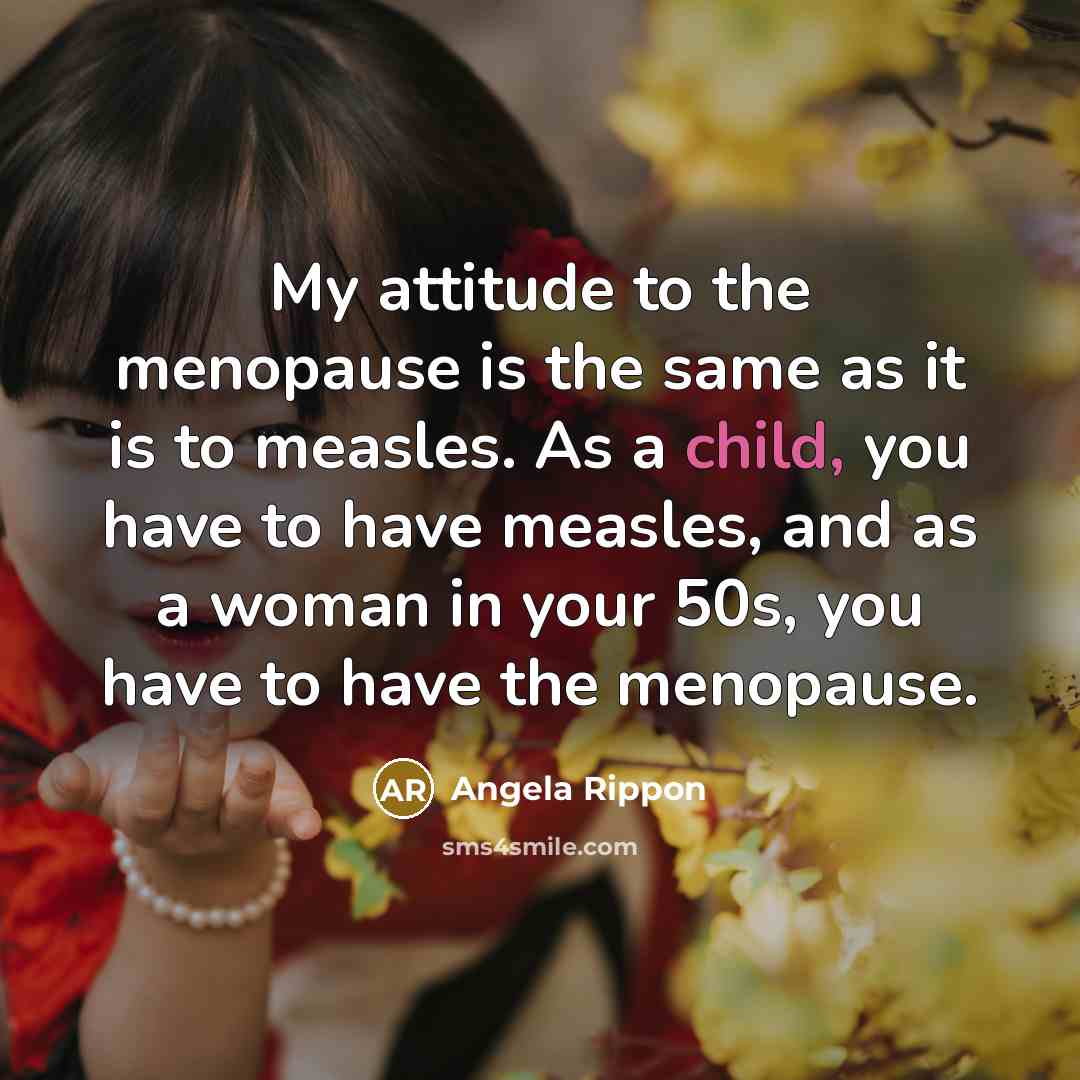 “My attitude to the menopause is the same as it is to measles. As a child, you have to have measles, and as a woman in your 50s, you have to have the menopause.” quote by Angela Rippon