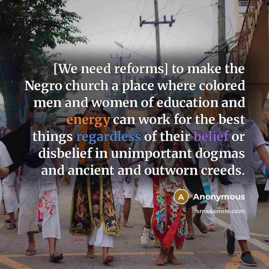 “[We need reforms] to make the Negro church a place where colored men and women of education and energy can work for the best things regardless of their belief or disbelief in unimportant dogmas and ancient and outworn creeds.” quote by Anonymous